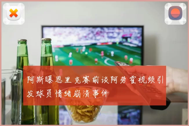 阿斯曝恩里克赛前谈阿劳霍视频引发球员情绪崩溃事件