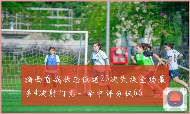 梅西首战状态低迷23次失误全场最多4次射门无一命中评分仅66