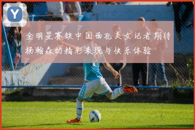 全明星赛缺中国面孔美女记者期待杨瀚森的精彩表现与快乐体验